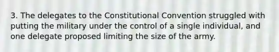 3. The delegates to the Constitutional Convention struggled with putting the military under the control of a single individual, and one delegate proposed limiting the size of the army.