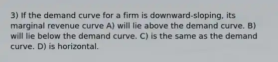 3) If the demand curve for a firm is downward-sloping, its marginal revenue curve A) will lie above the demand curve. B) will lie below the demand curve. C) is the same as the demand curve. D) is horizontal.