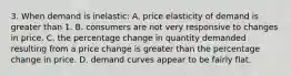 3. When demand is inelastic: A. price elasticity of demand is greater than 1. B. consumers are not very responsive to changes in price. C. the percentage change in quantity demanded resulting from a price change is greater than the percentage change in price. D. demand curves appear to be fairly flat.