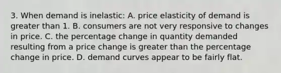 3. When demand is inelastic: A. price elasticity of demand is greater than 1. B. consumers are not very responsive to changes in price. C. the percentage change in quantity demanded resulting from a price change is greater than the percentage change in price. D. demand curves appear to be fairly flat.