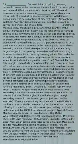 3.) __________________: Demand linked to pricing: Knowing demand curve enables one to see the relationship between price and demand. What is more elastic steak or milk? Demand increases as price increases. A ____________ curve shows how many units of a product or service consumers will demand during a specific period of time at different prices. Although we call them "curves," demand curves can be either straight or curved, as Exhibit 14.3 shows. Price _________________ of demand measures how changes in a price affect the quantity of the product demanded. Specifically, it is the ratio of the percentage change in quantity demanded to the percentage change in price. In general, the market for a product or service is price sensitive, or elastic, when the price elasticity is less than −1. Thus, an elasticity of −5 would indicate that a 1 percent decrease in price produces a 5 percent increase in the quantity sold. In an elastic scenario, relatively small changes in price will generate fairly large changes in the quantity demanded, so if a firm is trying to increase its sales, it can do so by lowering prices. The market for a product is generally viewed as price insensitive, or inelastic, when its price elasticity is greater than −1. 4.) Channel: Partners take margins: manufacturers, wholesalers and retailers can have different perspectives on pricing strategies. Manufacturers must protect against gray market transactions. Find demand curve for project: Determine overall quantity demanded (purchase intent) at different price points (based on 80/30 adjusted survey results) for each segment (creating your demand curve). Based on your demand estimates and your marketing strategy objectives, decide on the optimal price point (use Solver in Excel to find revenue-maximizing price). Covered at TA Workshop. For Your Project: Margins: Margins often found for your industry from secondary data. If you cannot locate margins for your industry, use the 323-specified margins. If you find margins through secondary research, use these in your project and cite the source(s). When you are talking to someone in the field about mark-ups, you should be certain to determine whether they are referring to a mark-up on cost or mark up on selling price (also called margin). For MK323, set channel margins: Type of Channel Member: Agents, broke, or manufacturer's Rep (10%), Wholesalers(15%), Retailers: 50% Independent Store, 45% Chain Store, 40% Mass merchant, 40% Amazon. Example: Setting a list price: Mark-up on selling price (also called a margin). Margin and cost for manufacturing selling, Wholesaler selling, Retailer selling. Another way of looking at margins and markups: Mark ups are calculated from the base number; Margins are calculated from the total number. Markup = (Retailer price - Manufacturer Price)/Manufacturer Price. Margin = (Retailer price - Manufacturer Price)/Retail Price.