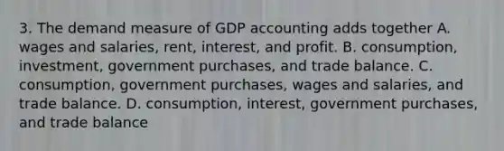 3. The demand measure of GDP accounting adds together A. wages and salaries, rent, interest, and profit. B. consumption, investment, government purchases, and trade balance. C. consumption, government purchases, wages and salaries, and trade balance. D. consumption, interest, government purchases, and trade balance