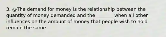 3. @The demand for money is the relationship between the quantity of money demanded and the​ _______ when all other influences on the amount of money that people wish to hold remain the same.