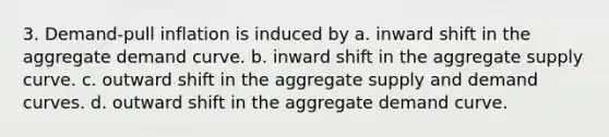 3. Demand-pull inflation is induced by a. inward shift in the aggregate demand curve. b. inward shift in the aggregate supply curve. c. outward shift in the aggregate supply and demand curves. d. outward shift in the aggregate demand curve.