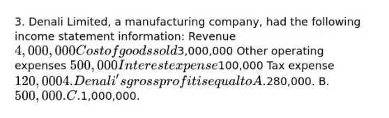 3. Denali Limited, a manufacturing company, had the following income statement information: Revenue 4,000,000 Cost of goods sold3,000,000 Other operating expenses 500,000 Interest expense100,000 Tax expense 120,000 4. Denali's gross profit is equal to A.280,000. B. 500,000. C.1,000,000.