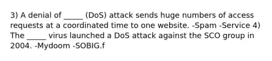 3) A denial of _____ (DoS) attack sends huge numbers of access requests at a coordinated time to one website. -Spam -Service 4) The _____ virus launched a DoS attack against the SCO group in 2004. -Mydoom -SOBIG.f