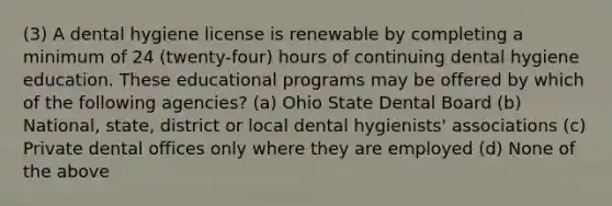 (3) A dental hygiene license is renewable by completing a minimum of 24 (twenty-four) hours of continuing dental hygiene education. These educational programs may be offered by which of the following agencies? (a) Ohio State Dental Board (b) National, state, district or local dental hygienists' associations (c) Private dental offices only where they are employed (d) None of the above