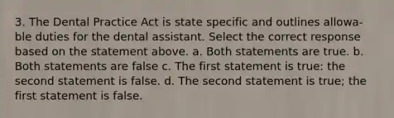 3. The Dental Practice Act is state specific and outlines allowa- ble duties for the dental assistant. Select the correct response based on the statement above. a. Both statements are true. b. Both statements are false c. The first statement is true: the second statement is false. d. The second statement is true; the first statement is false.