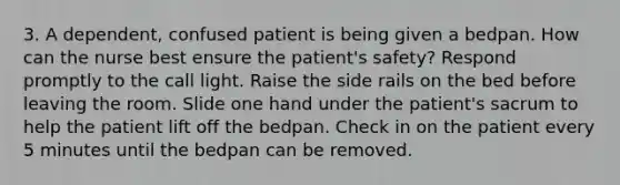 3. A dependent, confused patient is being given a bedpan. How can the nurse best ensure the patient's safety? Respond promptly to the call light. Raise the side rails on the bed before leaving the room. Slide one hand under the patient's sacrum to help the patient lift off the bedpan. Check in on the patient every 5 minutes until the bedpan can be removed.