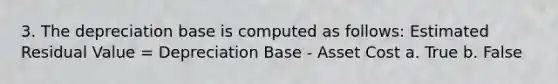 3. The depreciation base is computed as follows: Estimated Residual Value = Depreciation Base - Asset Cost a. True b. False