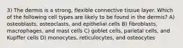 3) The dermis is a strong, flexible connective tissue layer. Which of the following cell types are likely to be found in the dermis? A) osteoblasts, osteoclasts, and epithelial cells B) fibroblasts, macrophages, and mast cells C) goblet cells, parietal cells, and Kupffer cells D) monocytes, reticulocytes, and osteocytes