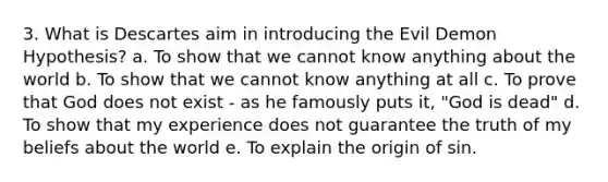 3. What is Descartes aim in introducing the Evil Demon Hypothesis? a. To show that we cannot know anything about the world b. To show that we cannot know anything at all c. To prove that God does not exist - as he famously puts it, "God is dead" d. To show that my experience does not guarantee the truth of my beliefs about the world e. To explain the origin of sin.