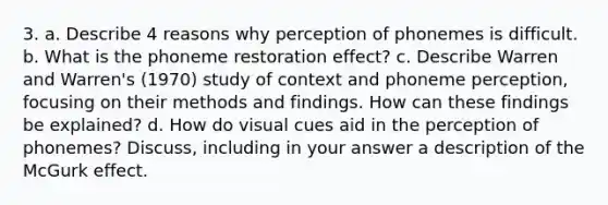 3. a. Describe 4 reasons why perception of phonemes is difficult. b. What is the phoneme restoration effect? c. Describe Warren and Warren's (1970) study of context and phoneme perception, focusing on their methods and findings. How can these findings be explained? d. How do visual cues aid in the perception of phonemes? Discuss, including in your answer a description of the McGurk effect.