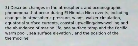 3) Describe changes in the atmospheric and oceanographic phenomena that occur during El Nino/La Nina events, including changes in atmospheric pressure, winds, walker circulation, equatorial surface currents, coastal upwelling/downwelling and the abundance of marine life, sea surface temp and the Pacific warm pool , sea surface elevation , and the position of the thermocline