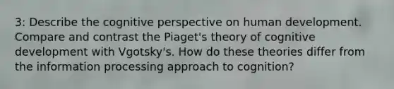 3: Describe the cognitive perspective on human development. Compare and contrast the Piaget's theory of cognitive development with Vgotsky's. How do these theories differ from the information processing approach to cognition?