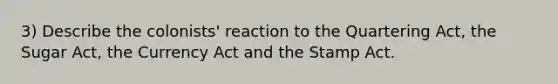 3) Describe the colonists' reaction to the Quartering Act, the Sugar Act, the Currency Act and the Stamp Act.