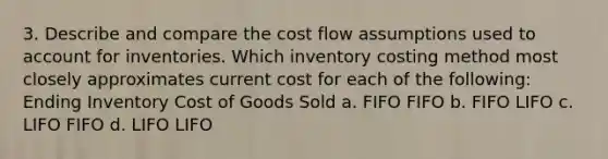 3. Describe and compare the cost flow assumptions used to account for inventories. Which inventory costing method most closely approximates current cost for each of the following: Ending Inventory Cost of Goods Sold a. FIFO FIFO b. FIFO LIFO c. LIFO FIFO d. LIFO LIFO