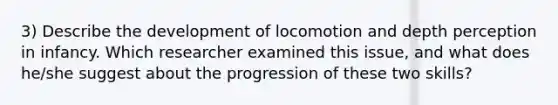 3) Describe the development of locomotion and depth perception in infancy. Which researcher examined this issue, and what does he/she suggest about the progression of these two skills?