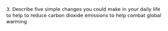 3. Describe five simple changes you could make in your daily life to help to reduce carbon dioxide emissions to help combat global warming