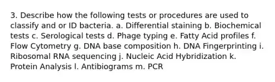 3. Describe how the following tests or procedures are used to classify and or ID bacteria. a. Differential staining b. Biochemical tests c. Serological tests d. Phage typing e. Fatty Acid profiles f. Flow Cytometry g. DNA base composition h. DNA Fingerprinting i. Ribosomal RNA sequencing j. Nucleic Acid Hybridization k. Protein Analysis l. Antibiograms m. PCR