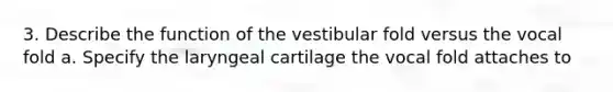 3. Describe the function of the vestibular fold versus the vocal fold a. Specify the laryngeal cartilage the vocal fold attaches to