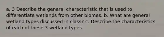 a. 3 Describe the general characteristic that is used to differentiate wetlands from other biomes. b. What are general wetland types discussed in class? c. Describe the characteristics of each of these 3 wetland types.