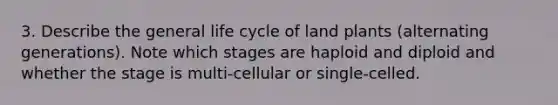 3. Describe the general life cycle of land plants (alternating generations). Note which stages are haploid and diploid and whether the stage is multi-cellular or single-celled.