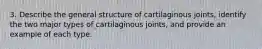 3. Describe the general structure of cartilaginous joints, identify the two major types of cartilaginous joints, and provide an example of each type.