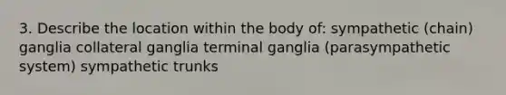 3. Describe the location within the body of: sympathetic (chain) ganglia collateral ganglia terminal ganglia (parasympathetic system) sympathetic trunks