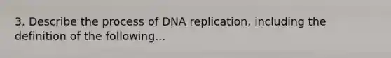 3. Describe the process of DNA replication, including the definition of the following...