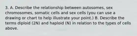 3. A. Describe the relationship between autosomes, sex chromosomes, somatic cells and sex cells (you can use a drawing or chart to help illustrate your point.) B. Describe the terms diploid (2N) and haploid (N) in relation to the types of cells above.