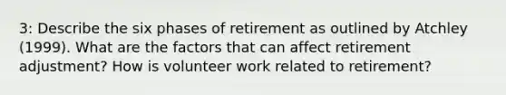 3: Describe the six phases of retirement as outlined by Atchley (1999). What are the factors that can affect retirement adjustment? How is volunteer work related to retirement?