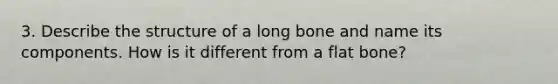 3. Describe the structure of a long bone and name its components. How is it different from a flat bone?