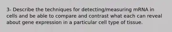 3- Describe the techniques for detecting/measuring mRNA in cells and be able to compare and contrast what each can reveal about gene expression in a particular cell type of tissue.