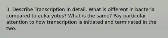 3. Describe Transcription in detail. What is different in bacteria compared to eukaryotes? What is the same? Pay particular attention to how transcription is initiated and terminated in the two.