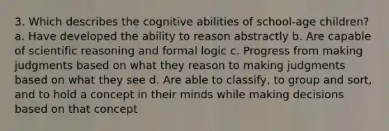 3. Which describes the cognitive abilities of school-age children? a. Have developed the ability to reason abstractly b. Are capable of scientific reasoning and formal logic c. Progress from making judgments based on what they reason to making judgments based on what they see d. Are able to classify, to group and sort, and to hold a concept in their minds while making decisions based on that concept