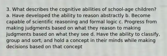 3. What describes the cognitive abilities of school-age children? a. Have developed the ability to reason abstractly b. Become capable of scientific reasoning and formal logic c. Progress from making judgments based on what they reason to making judgments based on what they see d. Have the ability to classify, group and sort, and hold a concept in their minds while making decisions based on that concept