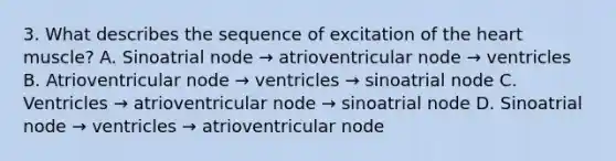 3. What describes the sequence of excitation of <a href='https://www.questionai.com/knowledge/kya8ocqc6o-the-heart' class='anchor-knowledge'>the heart</a> muscle? A. Sinoatrial node → atrioventricular node → ventricles B. Atrioventricular node → ventricles → sinoatrial node C. Ventricles → atrioventricular node → sinoatrial node D. Sinoatrial node → ventricles → atrioventricular node