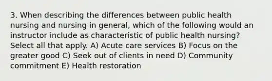 3. When describing the differences between public health nursing and nursing in general, which of the following would an instructor include as characteristic of public health nursing? Select all that apply. A) Acute care services B) Focus on the greater good C) Seek out of clients in need D) Community commitment E) Health restoration