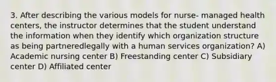 3. After describing the various models for nurse- managed health centers, the instructor determines that the student understand the information when they identify which organization structure as being partneredlegally with a human services organization? A) Academic nursing center B) Freestanding center C) Subsidiary center D) Affiliated center