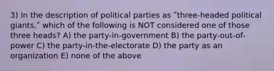 3) In the description of political parties as ʺthree-headed political giants,ʺ which of the following is NOT considered one of those three heads? A) the party-in-government B) the party-out-of-power C) the party-in-the-electorate D) the party as an organization E) none of the above