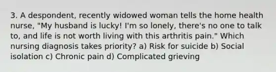 3. A despondent, recently widowed woman tells the home health nurse, "My husband is lucky! I'm so lonely, there's no one to talk to, and life is not worth living with this arthritis pain." Which nursing diagnosis takes priority? a) Risk for suicide b) Social isolation c) Chronic pain d) Complicated grieving