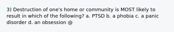 3) Destruction of one's home or community is MOST likely to result in which of the following? a. PTSD b. a phobia c. a panic disorder d. an obsession @