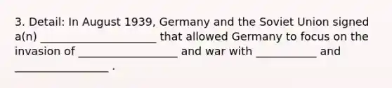 3. Detail: In August 1939, Germany and the Soviet Union signed a(n) _____________________ that allowed Germany to focus on the invasion of __________________ and war with ___________ and _________________ .