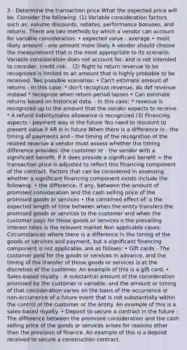 3 - Determine the transaction price What the expected price will be. Consider the following: (1) Variable consideration factors such as: volume discounts, rebates, performance bonuses, and returns. There are two methods by which a vendor can account for variable consideration: • expected value - average • most likely amount - one amount more likely A vendor should choose the measurement that is the most appropriate to its scenario. Variable consideration does not account for, and is not intended to consider, credit risk. . (2) Right to return revenue to be recognized is limited to an amount that is highly probable to be received. Two possible scenarios: • Can't estimate amount of returns - In this case: * don't recognize revenue, do def revenue instead * recognize when return period lapses • Can estimate returns based on historical data: - In this case: * revenue is recognized up to the amount that the vendor expects to receive. * A refund liability/sales allowance is recognized (3) Financing aspects - payment way in the future You need to discount to present value if AR is in future When there is a difference in - the timing of payments and - the timing of the recognition of the related revenue a vendor must assess whether the timing difference provides -the customer or - the vendor with a significant benefit. If it does provide a significant benefit = the transaction price is adjusted to reflect this financing component of the contract. Factors that can be considered in assessing whether a significant financing component exists include the following: • the difference, if any, between the amount of promised consideration and the cash selling price of the promised goods or services • the combined effect of: o the expected length of time between when the entity transfers the promised goods or services to the customer and when the customer pays for those goods or services o the prevailing interest rates is the relevant market Non applicable cases: Circumstances where there is a difference in the timing of the goods or services and payment, but a significant financing component is not applicable, are as follows: • Gift cards - The customer paid for the goods or services in advance, and the timing of the transfer of those goods or services is at the discretion of the customer. An example of this is a gift card. • Sales-based royalty - A substantial amount of the consideration promised by the customer is variable, and the amount or timing of that consideration varies on the basis of the occurrence or non-occurrence of a future event that is not substantially within the control of the customer or the entity. An example of this is a sales-based royalty. • Deposit to secure a contract in the future - The difference between the promised consideration and the cash selling price of the goods or services arises for reasons other than the provision of finance. An example of this is a deposit received to secure a construction contract.