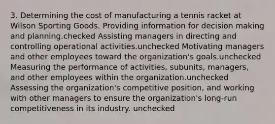 3. Determining the cost of manufacturing a tennis racket at Wilson Sporting Goods. Providing information for <a href='https://www.questionai.com/knowledge/kuI1pP196d-decision-making' class='anchor-knowledge'>decision making</a> and planning.checked Assisting managers in directing and controlling operational activities.unchecked Motivating managers and other employees toward the organization's goals.unchecked Measuring the performance of activities, subunits, managers, and other employees within the organization.unchecked Assessing the organization's competitive position, and working with other managers to ensure the organization's long-run competitiveness in its industry. unchecked