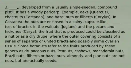 3. ____,,: developed from a usually single-seeded, compound pistil. It has a woody pericarp. Example, oaks (Quercus), chestnuts (Castanea), and hazel nuts or filberts (Corylus). In Castanea the nuts are enclosed in a spiny, capsule-like _______ (set of bracts). In the walnuts (Juglans) and the pecans and hickories (Carya), the fruit that is produced could be classified as a nut or as a dry drupe, where the outer covering consists of a series of separate or united bracts and possibly some ovarian tissue. Some botanists refer to the fruits produced by these genera as drupaceous nuts. Peanuts, cashews, macadamia nuts, Brazil nuts, filberts or hazel nuts, almonds, and pine nuts are not nuts, but are actually seeds.