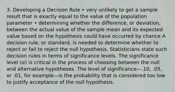 3. Developing a Decision Rule • very unlikely to get a sample result that is exactly equal to the value of the population parameter • determining whether the difference, or deviation, between the actual value of the sample mean and its expected value based on the hypothesis could have occurred by chance A decision rule, or standard, is needed to determine whether to reject or fail to reject the null hypothesis. Statisticians state such decision rules in terms of significance levels. The significance level (α) is critical in the process of choosing between the null and alternative hypotheses. The level of significance—.10, .05, or .01, for example—is the probability that is considered too low to justify acceptance of the null hypothesis.