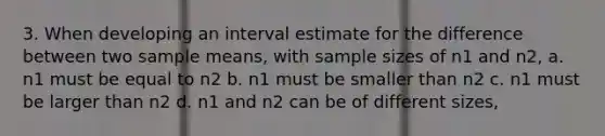 3. When developing an interval estimate for the difference between two sample means, with sample sizes of n1 and n2, a. n1 must be equal to n2 b. n1 must be smaller than n2 c. n1 must be larger than n2 d. n1 and n2 can be of different sizes,