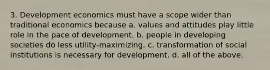 3. Development economics must have a scope wider than traditional economics because a. values and attitudes play little role in the pace of development. b. people in developing societies do less utility-maximizing. c. transformation of social institutions is necessary for development. d. all of the above.